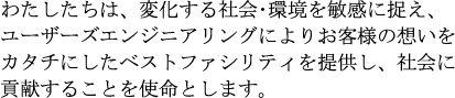 わたしたちは、変化する社会･環境を敏感に捉え、ユーザーズエンジニアリングによりお客様の想いをカタチにしたベストファシリティを提供し、社会に貢献することを使命とします。
